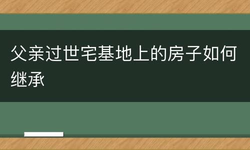 父亲过世宅基地上的房子如何继承