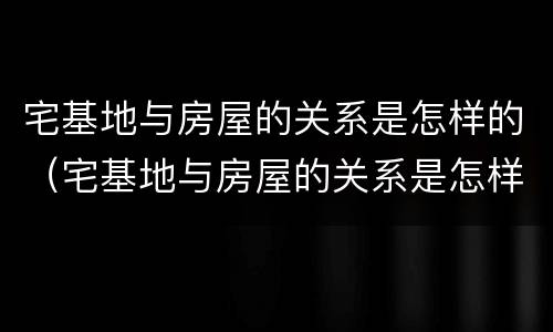 宅基地与房屋的关系是怎样的（宅基地与房屋的关系是怎样的呢）