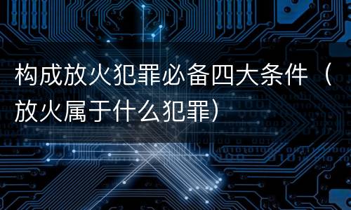构成放火犯罪必备四大条件（放火属于什么犯罪）