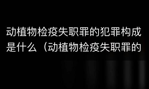 动植物检疫失职罪的犯罪构成是什么（动植物检疫失职罪的犯罪构成是什么类型）
