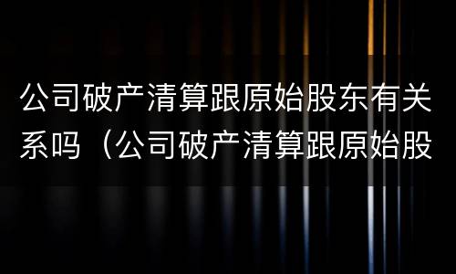 公司破产清算跟原始股东有关系吗（公司破产清算跟原始股东有关系吗知乎）