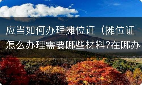应当如何办理摊位证（摊位证怎么办理需要哪些材料?在哪办理?）