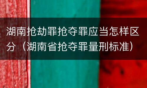 湖南抢劫罪抢夺罪应当怎样区分（湖南省抢夺罪量刑标准）
