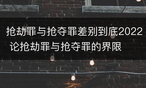 抢劫罪与抢夺罪差别到底2022 论抢劫罪与抢夺罪的界限