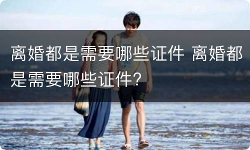 离婚都是需要哪些证件 离婚都是需要哪些证件?