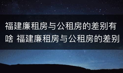 福建廉租房与公租房的差别有啥 福建廉租房与公租房的差别有啥区别