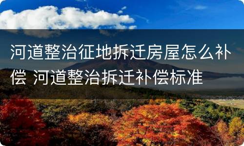 河道整治征地拆迁房屋怎么补偿 河道整治拆迁补偿标准