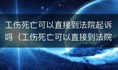 工伤死亡可以直接到法院起诉吗（工伤死亡可以直接到法院起诉吗）