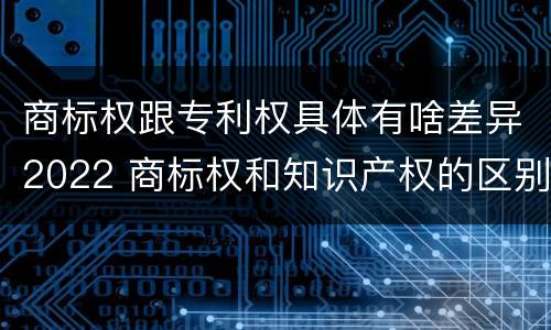 商标权跟专利权具体有啥差异2022 商标权和知识产权的区别