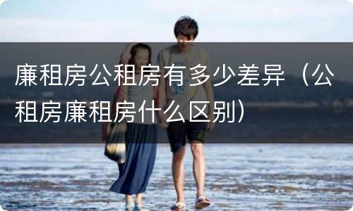 廉租房公租房有多少差异（公租房廉租房什么区别）