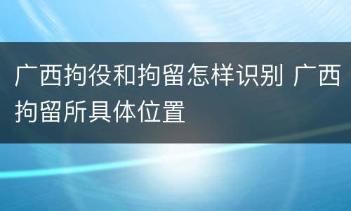广西拘役和拘留怎样识别 广西拘留所具体位置
