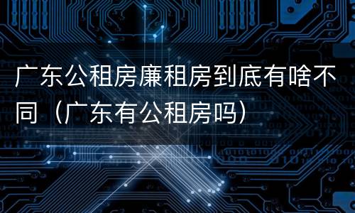 广东公租房廉租房到底有啥不同（广东有公租房吗）