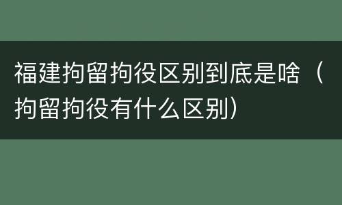 福建拘留拘役区别到底是啥（拘留拘役有什么区别）