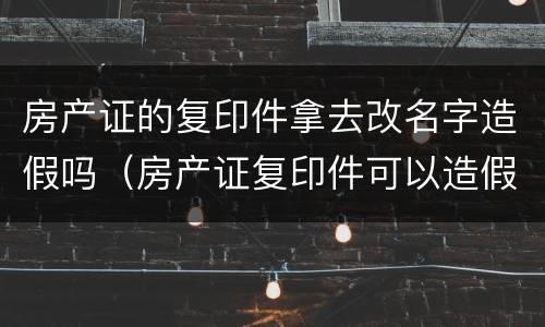 房产证的复印件拿去改名字造假吗（房产证复印件可以造假吗）