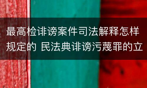 最高检诽谤案件司法解释怎样规定的 民法典诽谤污蔑罪的立案标准