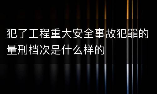 犯了工程重大安全事故犯罪的量刑档次是什么样的