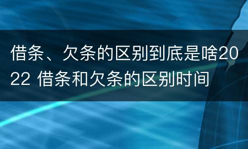 借条、欠条的区别到底是啥2022 借条和欠条的区别时间