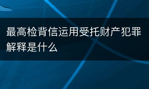 最高检背信运用受托财产犯罪解释是什么