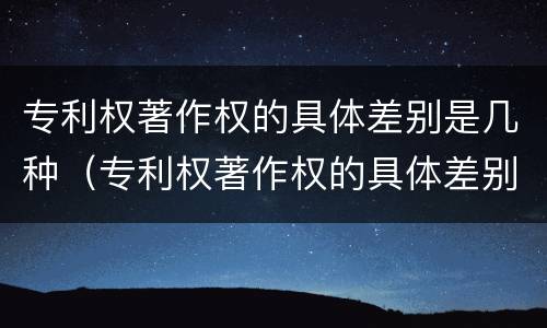专利权著作权的具体差别是几种（专利权著作权的具体差别是几种情形）
