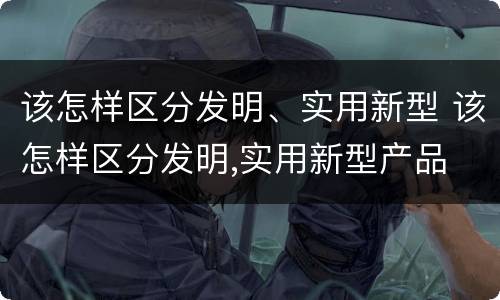 该怎样区分发明、实用新型 该怎样区分发明,实用新型产品