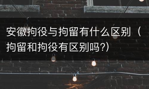 安徽拘役与拘留有什么区别（拘留和拘役有区别吗?）