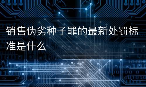销售伪劣种子罪的最新处罚标准是什么