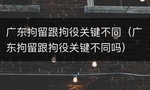 广东拘留跟拘役关键不同（广东拘留跟拘役关键不同吗）