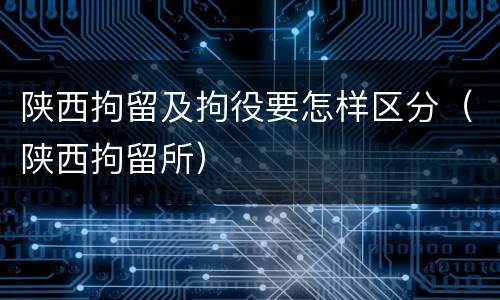 陕西拘留及拘役要怎样区分（陕西拘留所）
