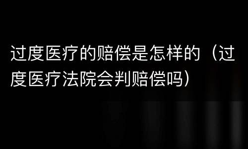 过度医疗的赔偿是怎样的（过度医疗法院会判赔偿吗）