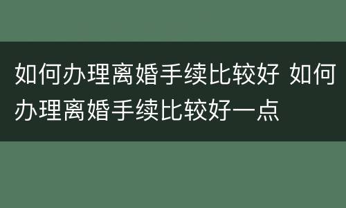 如何办理离婚手续比较好 如何办理离婚手续比较好一点