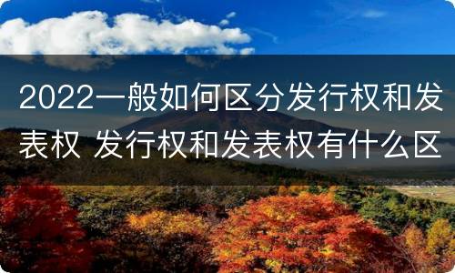 2022一般如何区分发行权和发表权 发行权和发表权有什么区别