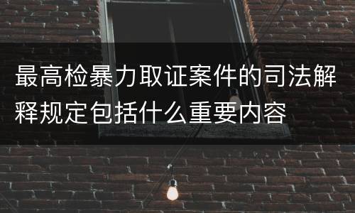 最高检暴力取证案件的司法解释规定包括什么重要内容