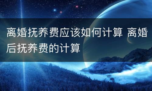 离婚抚养费应该如何计算 离婚后抚养费的计算