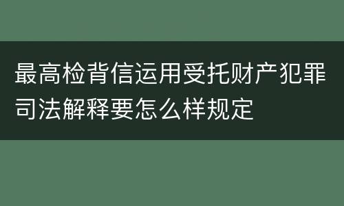 最高检背信运用受托财产犯罪司法解释要怎么样规定