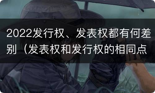 2022发行权、发表权都有何差别（发表权和发行权的相同点）