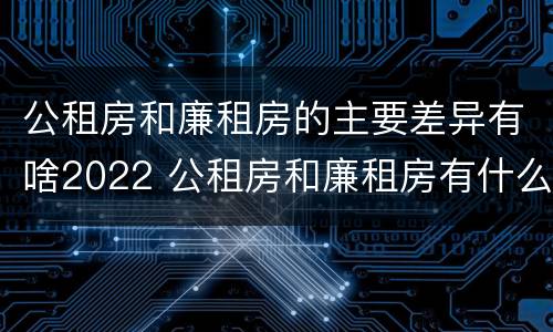 公租房和廉租房的主要差异有啥2022 公租房和廉租房有什么区别呢