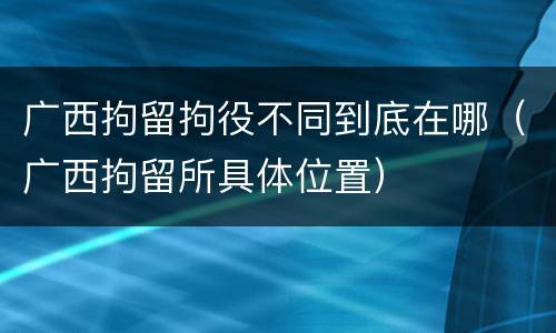广西拘留拘役不同到底在哪（广西拘留所具体位置）