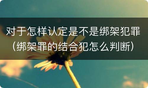 对于怎样认定是不是绑架犯罪（绑架罪的结合犯怎么判断）