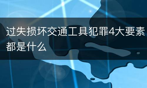 过失损坏交通工具犯罪4大要素都是什么