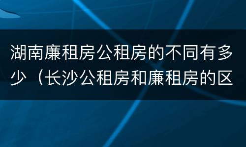 湖南廉租房公租房的不同有多少（长沙公租房和廉租房的区别）