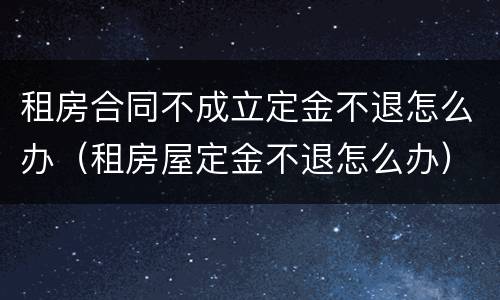 租房合同不成立定金不退怎么办（租房屋定金不退怎么办）