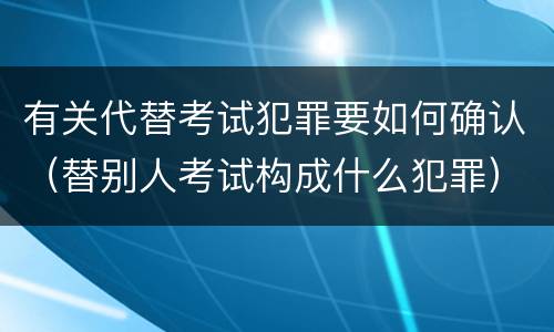 有关代替考试犯罪要如何确认（替别人考试构成什么犯罪）