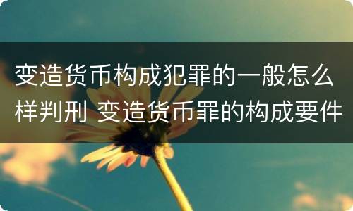 变造货币构成犯罪的一般怎么样判刑 变造货币罪的构成要件