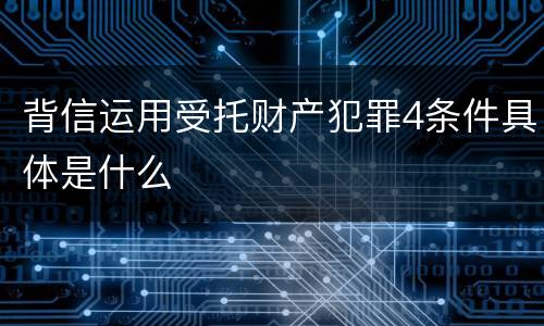 背信运用受托财产犯罪4条件具体是什么