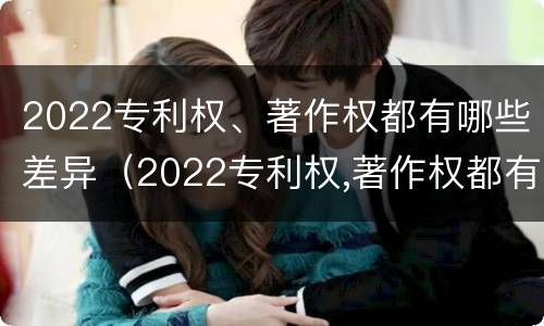 2022专利权、著作权都有哪些差异（2022专利权,著作权都有哪些差异呢）