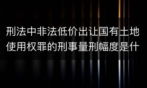 刑法中非法低价出让国有土地使用权罪的刑事量刑幅度是什么