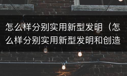 怎么样分别实用新型发明（怎么样分别实用新型发明和创造）