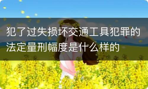 犯了过失损坏交通工具犯罪的法定量刑幅度是什么样的