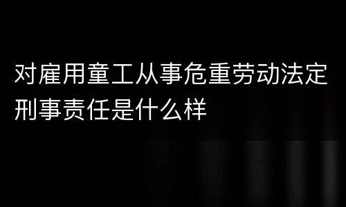 对雇用童工从事危重劳动法定刑事责任是什么样