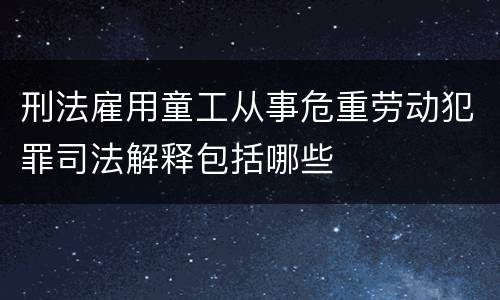 刑法雇用童工从事危重劳动犯罪司法解释包括哪些